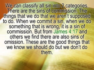 We can classify all sin into 2 categories. There are the sins of commission. The things that we do that we aren’t supposed to do. When we commit a sin, when we do something that is wrong, it is a sin of commission. But from James 4:17 and others we find there are also sins of omission. These are the good things that we know we should do but we don’t do them.