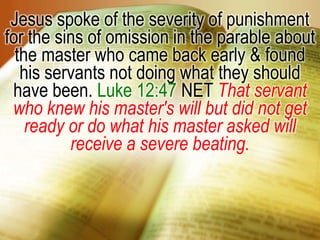 Jesus spoke of the severity of punishment for the sins of omission in the parable about the master who came back early & found his servants not doing what they should have been. Luke 12:47 NET That servant who knew his master's will but did not get ready or do what his master asked will receive a severe beating.