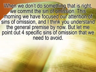 When we don’t do something that is right, we commit the sin of omission. This morning we have focused our attention of sins of omission, and I think you understand the general premise by now. But let me point out 4 specific sins of omission that we need to avoid.