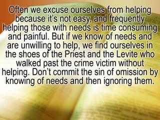 Often we excuse ourselves from helping because it’s not easy, and frequently helping those with needs is time consuming and painful. But if we know of needs and are unwilling to help, we find ourselves in the shoes of the Priest and the Levite who walked past the crime victim without helping. Don’t commit the sin of omission by knowing of needs and then ignoring them.