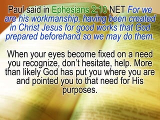 Paul said in Ephesians 2:10 NET For we are his workmanship, having been created in Christ Jesus for good works that God prepared beforehand so we may do them.When your eyes become fixed on a need you recognize, don’t hesitate, help. More than likely God has put you where you are and pointed you to that need for His purposes.