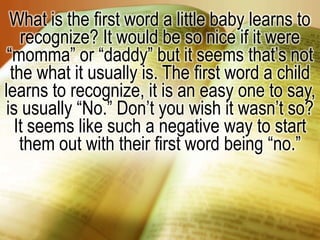 What is the first word a little baby learns to recognize? It would be so nice if it were “momma” or “daddy” but it seems that’s not the what it usually is. The first word a child learns to recognize, it is an easy one to say, is usually “No.” Don’t you wish it wasn’t so? It seems like such a negative way to start them out with their first word being “no.”