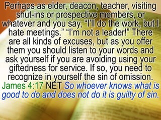 Perhaps as elder, deacon, teacher, visiting shut-ins or prospective members, or whatever and you say, “I’ll do the work, but I hate meetings.” “I’m not a leader!” There are all kinds of excuses, but as you offer them you should listen to your words and ask yourself if you are avoiding using your giftedness for service. If so, you need to recognize in yourself the sin of omission. James 4:17 NET So whoever knows what is good to do and does not do it is guilty of sin.