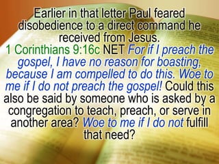 Earlier in that letter Paul feared disobedience to a direct command he received from Jesus.1 Corinthians 9:16c NET For if I preach the gospel, I have no reason for boasting, because I am compelled to do this. Woe to me if I do not preach the gospel! Could this also be said by someone who is asked by a congregation to teach, preach, or serve in another area? Woe to me if I do not fulfill that need?