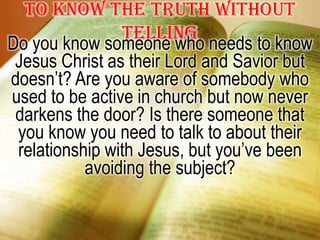 To know the truth without tellingDo you know someone who needs to know Jesus Christ as their Lord and Savior but doesn’t? Are you aware of somebody who used to be active in church but now never darkens the door? Is there someone that you know you need to talk to about their relationship with Jesus, but you’ve been avoiding the subject?