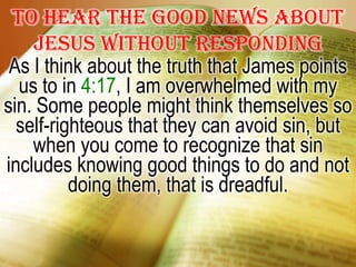 To hear the good news about Jesus without respondingAs I think about the truth that James points us to in 4:17, I am overwhelmed with my sin. Some people might think themselves so self-righteous that they can avoid sin, but when you come to recognize that sin includes knowing good things to do and not doing them, that is dreadful.