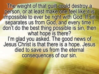 The weight of that guilt could destroy a person, or at least make one feel like it is impossible to ever be right with God. If sin separates us from God, and every time I don’t do the best thing possible is sin, then what hope is there?I’m glad you asked. The good news of Jesus Christ is that there is a hope. Jesus died to save us from the eternal consequences of our sin.