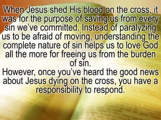 When Jesus shed His blood on the cross, it was for the purpose of saving us from every sin we’ve committed. Instead of paralyzing us to be afraid of moving, understanding the complete nature of sin helps us to love God all the more for freeing us from the burden of sin.However, once you’ve heard the good news about Jesus dying on the cross, you have a responsibility to respond.