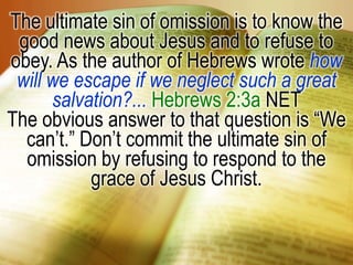 The ultimate sin of omission is to know the good news about Jesus and to refuse to obey. As the author of Hebrews wrote how will we escape if we neglect such a great salvation?... Hebrews 2:3a NET The obvious answer to that question is “We can’t.” Don’t commit the ultimate sin of omission by refusing to respond to the grace of Jesus Christ.