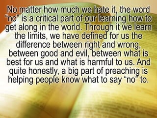 No matter how much we hate it, the word “no” is a critical part of our learning how to get along in the world. Through it we learn the limits, we have defined for us the difference between right and wrong, between good and evil, between what is best for us and what is harmful to us. And quite honestly, a big part of preaching is helping people know what to say “no” to.