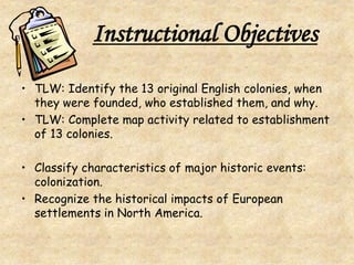 Instructional Objectives
• TLW: Identify the 13 original English colonies, when
they were founded, who established them, and why.
• TLW: Complete map activity related to establishment
of 13 colonies.
• Classify characteristics of major historic events:
colonization.
• Recognize the historical impacts of European
settlements in North America.
 