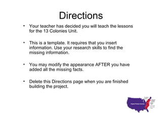Directions
• Your teacher has decided you will teach the lessons
for the 13 Colonies Unit.
• This is a template. It requires that you insert
information. Use your research skills to find the
missing information.
• You may modify the appearance AFTER you have
added all the missing facts.
• Delete this Directions page when you are finished
building the project.
 