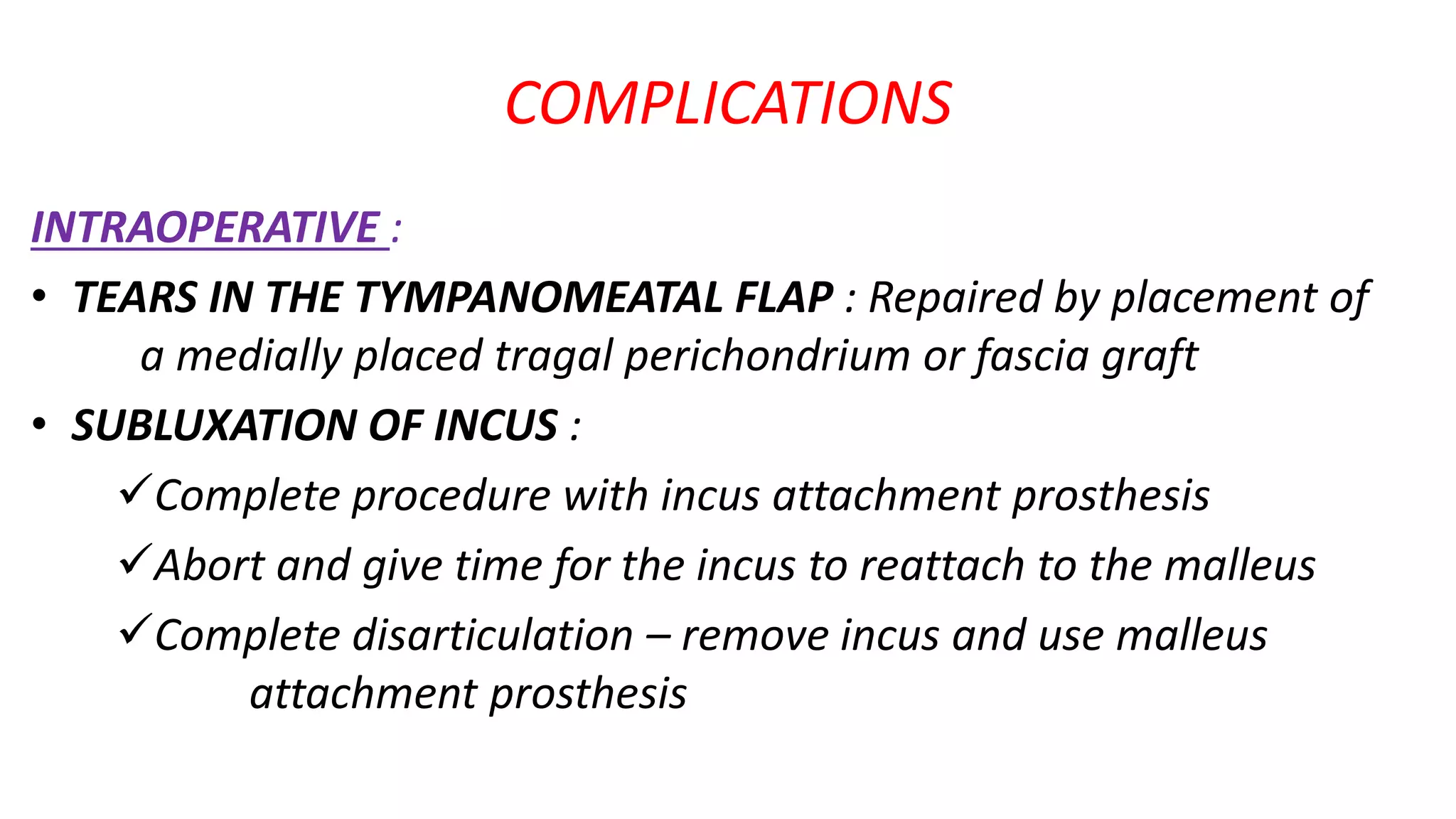 COMPLICATIONS
INTRAOPERATIVE :
• TEARS IN THE TYMPANOMEATAL FLAP : Repaired by placement of
a medially placed tragal perichondrium or fascia graft
• SUBLUXATION OF INCUS :
Complete procedure with incus attachment prosthesis
Abort and give time for the incus to reattach to the malleus
Complete disarticulation – remove incus and use malleus
attachment prosthesis
 