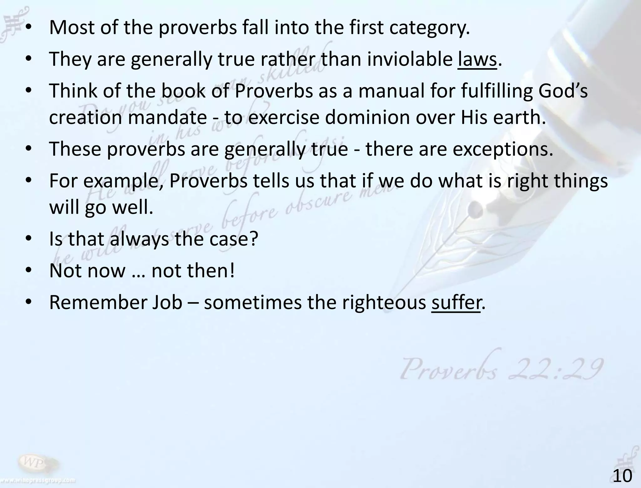 10
• Most of the proverbs fall into the first category.
• They are generally true rather than inviolable laws.
• Think of the book of Proverbs as a manual for fulfilling God’s
creation mandate - to exercise dominion over His earth.
• These proverbs are generally true - there are exceptions.
• For example, Proverbs tells us that if we do what is right things
will go well.
• Is that always the case?
• Not now … not then!
• Remember Job – sometimes the righteous suffer.
 