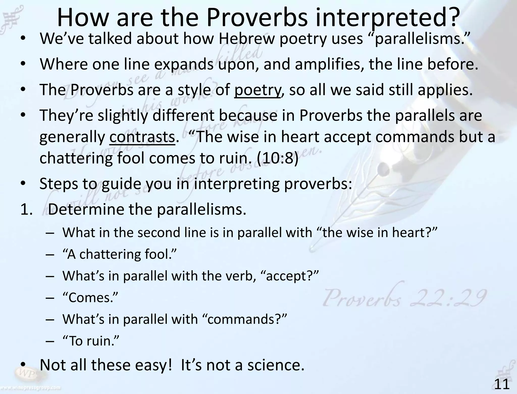 How are the Proverbs interpreted?
11
• We’ve talked about how Hebrew poetry uses “parallelisms.”
• Where one line expands upon, and amplifies, the line before.
• The Proverbs are a style of poetry, so all we said still applies.
• They’re slightly different because in Proverbs the parallels are
generally contrasts. “The wise in heart accept commands but a
chattering fool comes to ruin. (10:8)
• Steps to guide you in interpreting proverbs:
1. Determine the parallelisms.
– What in the second line is in parallel with “the wise in heart?”
– “A chattering fool.”
– What’s in parallel with the verb, “accept?”
– “Comes.”
– What’s in parallel with “commands?”
– “To ruin.”
• Not all these easy! It’s not a science.
 