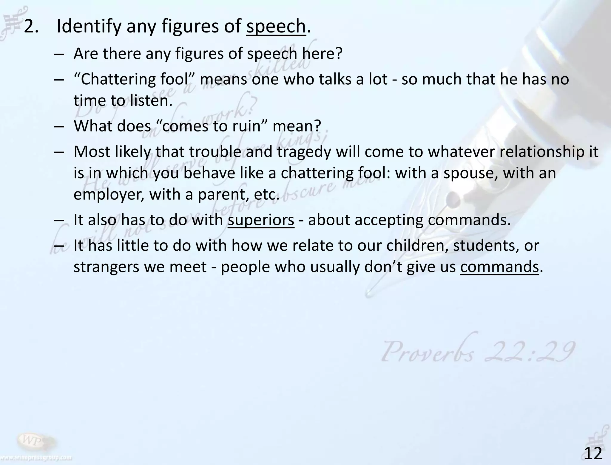 12
2. Identify any figures of speech.
– Are there any figures of speech here?
– “Chattering fool” means one who talks a lot - so much that he has no
time to listen.
– What does “comes to ruin” mean?
– Most likely that trouble and tragedy will come to whatever relationship it
is in which you behave like a chattering fool: with a spouse, with an
employer, with a parent, etc.
– It also has to do with superiors - about accepting commands.
– It has little to do with how we relate to our children, students, or
strangers we meet - people who usually don’t give us commands.
 