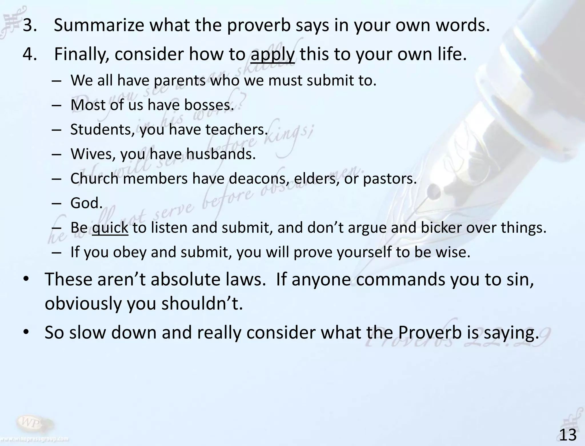 13
3. Summarize what the proverb says in your own words.
4. Finally, consider how to apply this to your own life.
– We all have parents who we must submit to.
– Most of us have bosses.
– Students, you have teachers.
– Wives, you have husbands.
– Church members have deacons, elders, or pastors.
– God.
– Be quick to listen and submit, and don’t argue and bicker over things.
– If you obey and submit, you will prove yourself to be wise.
• These aren’t absolute laws. If anyone commands you to sin,
obviously you shouldn’t.
• So slow down and really consider what the Proverb is saying.
 