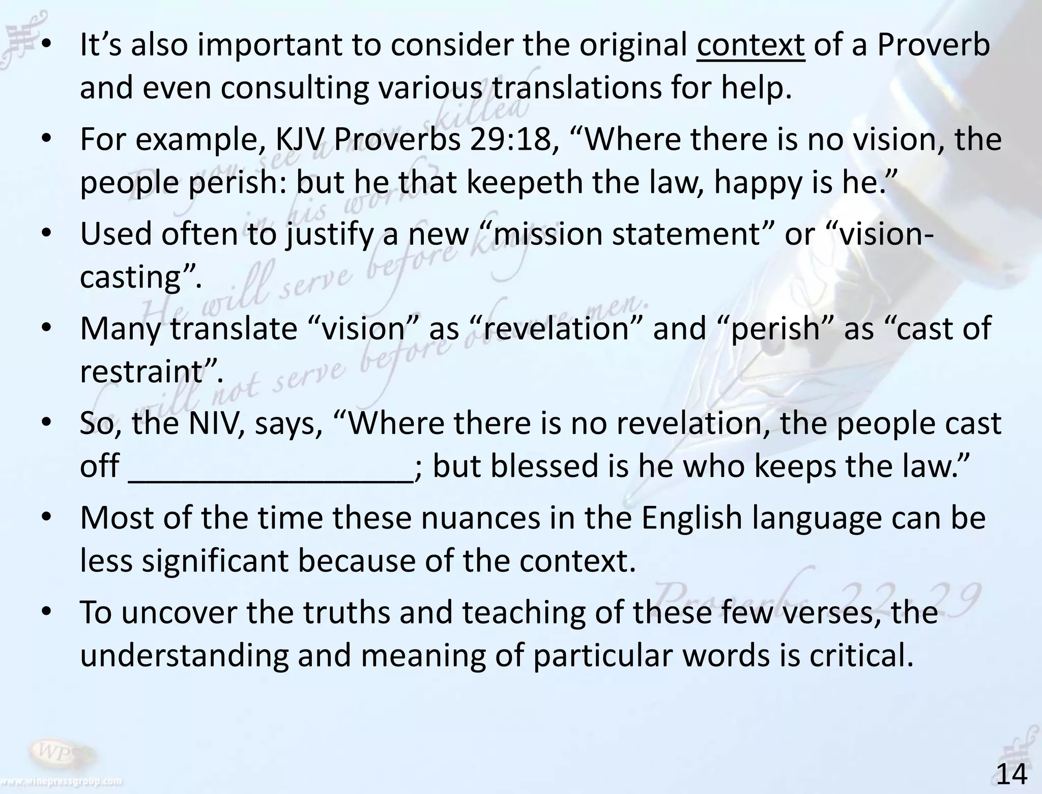 14
• It’s also important to consider the original context of a Proverb
and even consulting various translations for help.
• For example, KJV Proverbs 29:18, “Where there is no vision, the
people perish: but he that keepeth the law, happy is he.”
• Used often to justify a new “mission statement” or “vision-
casting”.
• Many translate “vision” as “revelation” and “perish” as “cast of
restraint”.
• So, the NIV, says, “Where there is no revelation, the people cast
off ________________; but blessed is he who keeps the law.”
• Most of the time these nuances in the English language can be
less significant because of the context.
• To uncover the truths and teaching of these few verses, the
understanding and meaning of particular words is critical.
 