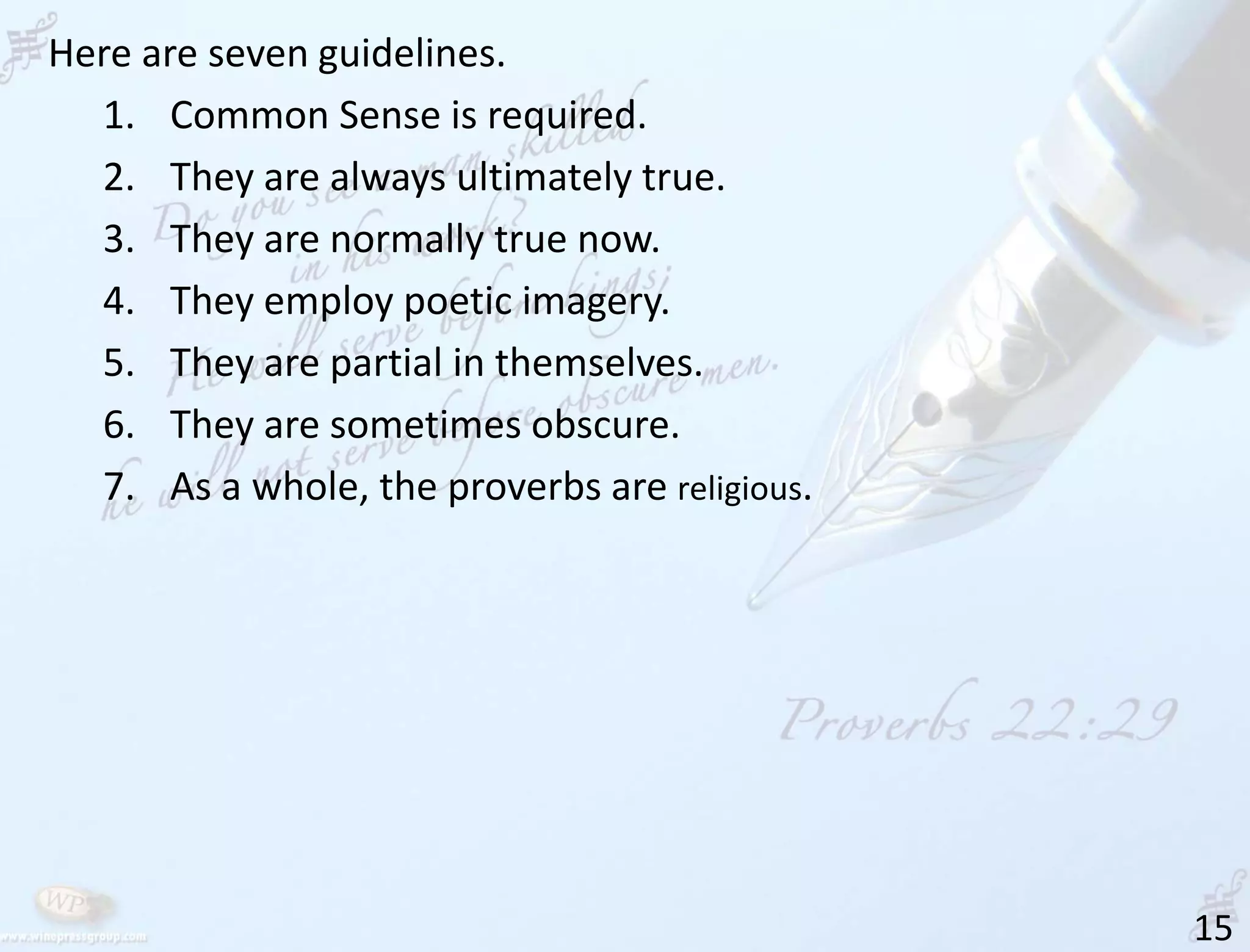 15
Here are seven guidelines.
1. Common Sense is required.
2. They are always ultimately true.
3. They are normally true now.
4. They employ poetic imagery.
5. They are partial in themselves.
6. They are sometimes obscure.
7. As a whole, the proverbs are religious.
 