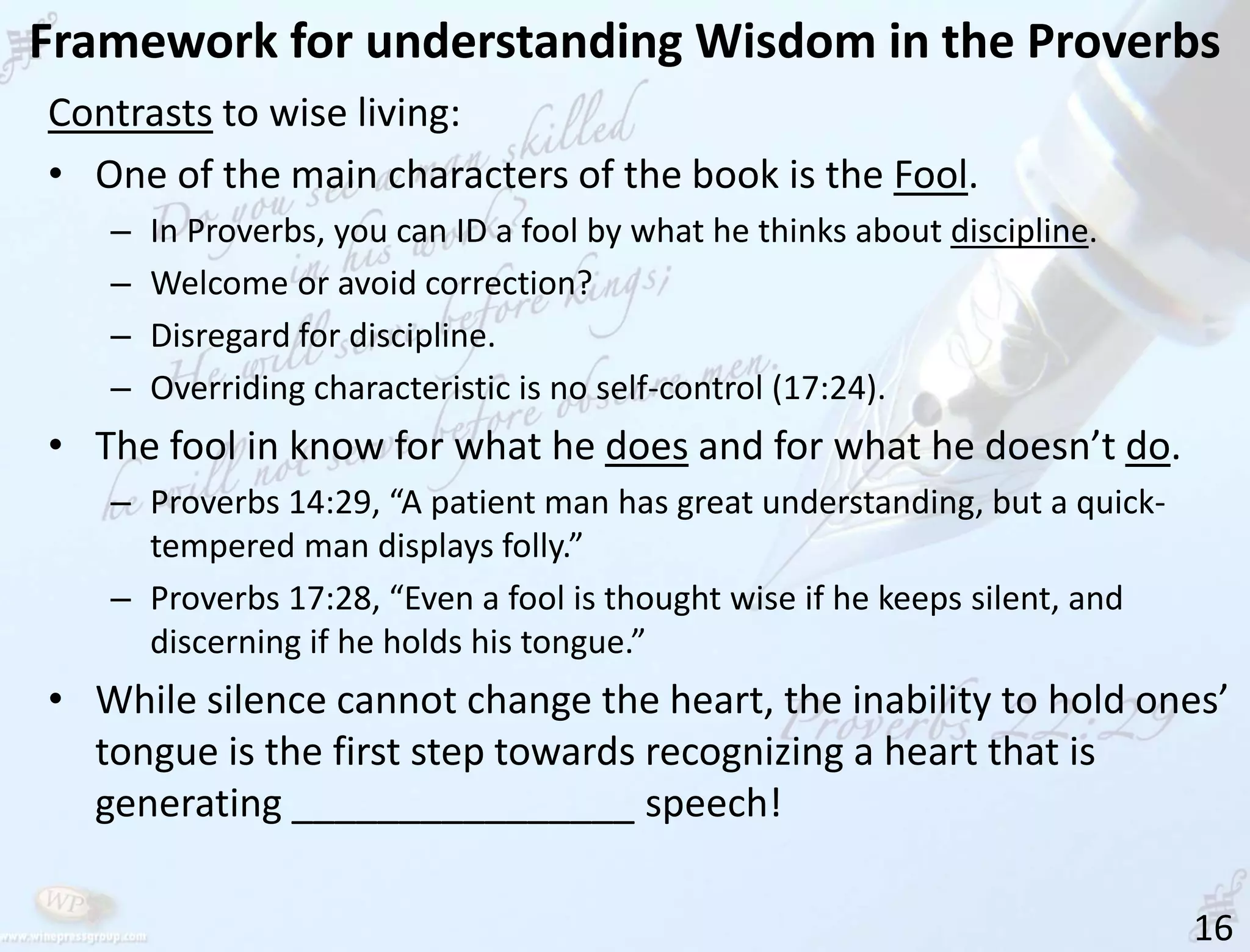 Framework for understanding Wisdom in the Proverbs
16
Contrasts to wise living:
• One of the main characters of the book is the Fool.
– In Proverbs, you can ID a fool by what he thinks about discipline.
– Welcome or avoid correction?
– Disregard for discipline.
– Overriding characteristic is no self-control (17:24).
• The fool in know for what he does and for what he doesn’t do.
– Proverbs 14:29, “A patient man has great understanding, but a quick-
tempered man displays folly.”
– Proverbs 17:28, “Even a fool is thought wise if he keeps silent, and
discerning if he holds his tongue.”
• While silence cannot change the heart, the inability to hold ones’
tongue is the first step towards recognizing a heart that is
generating ________________ speech!
 