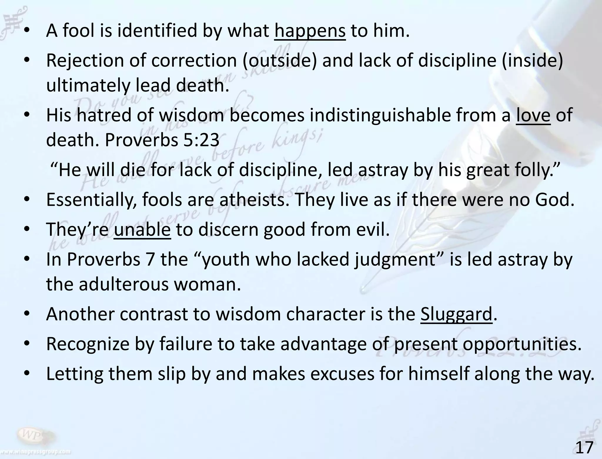 17
• A fool is identified by what happens to him.
• Rejection of correction (outside) and lack of discipline (inside)
ultimately lead death.
• His hatred of wisdom becomes indistinguishable from a love of
death. Proverbs 5:23
“He will die for lack of discipline, led astray by his great folly.”
• Essentially, fools are atheists. They live as if there were no God.
• They’re unable to discern good from evil.
• In Proverbs 7 the “youth who lacked judgment” is led astray by
the adulterous woman.
• Another contrast to wisdom character is the Sluggard.
• Recognize by failure to take advantage of present opportunities.
• Letting them slip by and makes excuses for himself along the way.
 