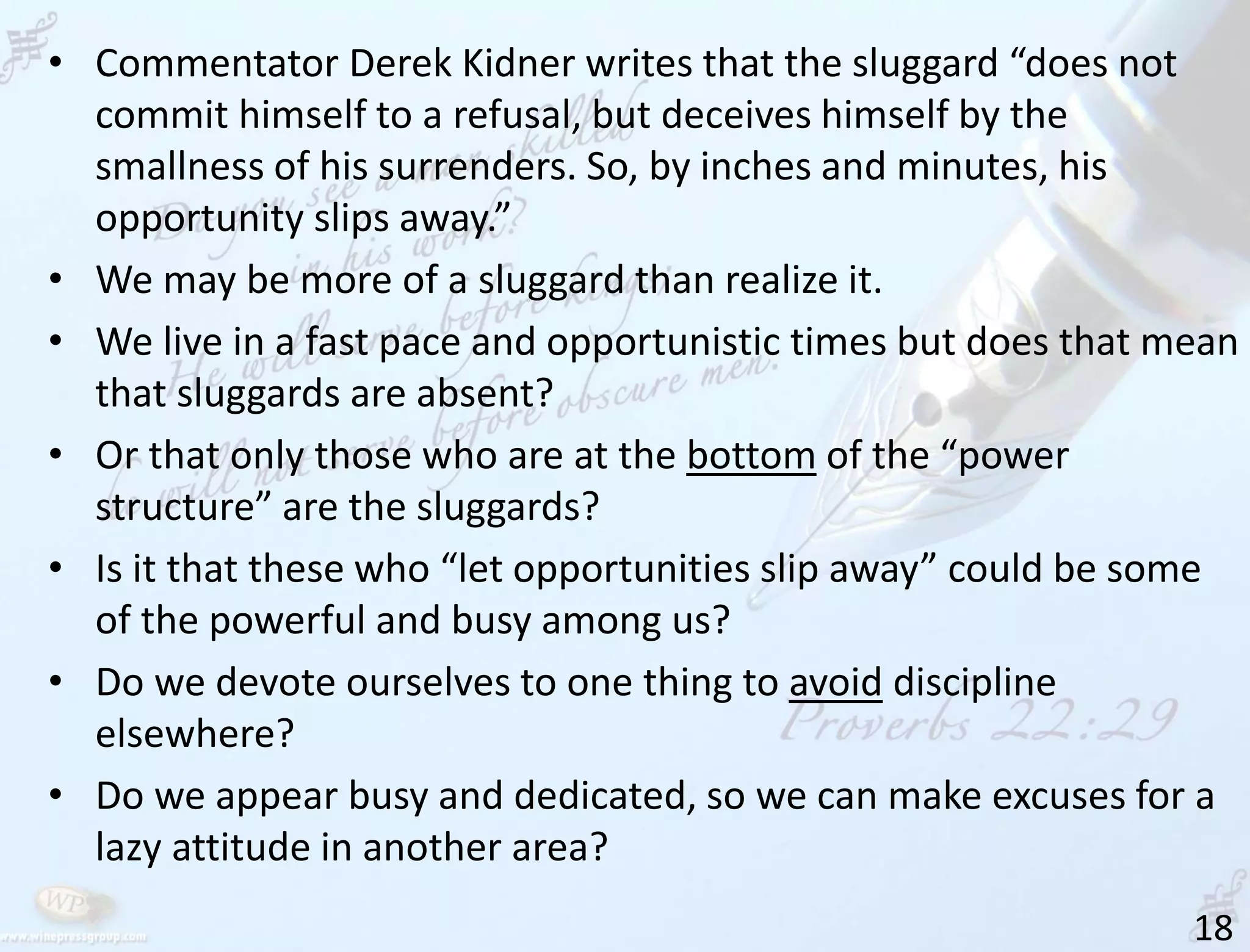18
• Commentator Derek Kidner writes that the sluggard “does not
commit himself to a refusal, but deceives himself by the
smallness of his surrenders. So, by inches and minutes, his
opportunity slips away.”
• We may be more of a sluggard than realize it.
• We live in a fast pace and opportunistic times but does that mean
that sluggards are absent?
• Or that only those who are at the bottom of the “power
structure” are the sluggards?
• Is it that these who “let opportunities slip away” could be some
of the powerful and busy among us?
• Do we devote ourselves to one thing to avoid discipline
elsewhere?
• Do we appear busy and dedicated, so we can make excuses for a
lazy attitude in another area?
 