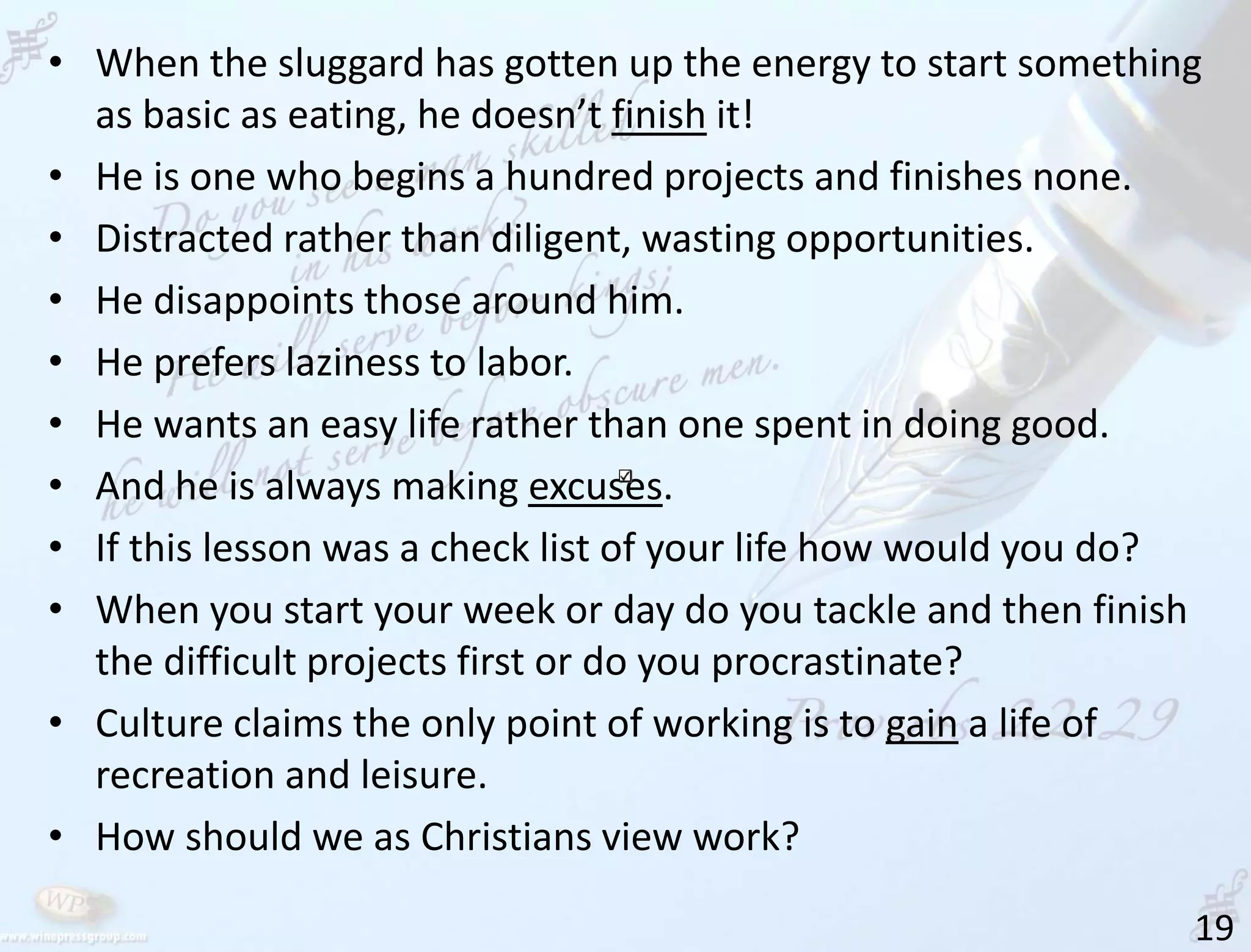 19
• When the sluggard has gotten up the energy to start something
as basic as eating, he doesn’t finish it!
• He is one who begins a hundred projects and finishes none.
• Distracted rather than diligent, wasting opportunities.
• He disappoints those around him.
• He prefers laziness to labor.
• He wants an easy life rather than one spent in doing good.
• And he is always making excuses.
• If this lesson was a check list of your life how would you do?
• When you start your week or day do you tackle and then finish
the difficult projects first or do you procrastinate?
• Culture claims the only point of working is to gain a life of
recreation and leisure.
• How should we as Christians view work?
 