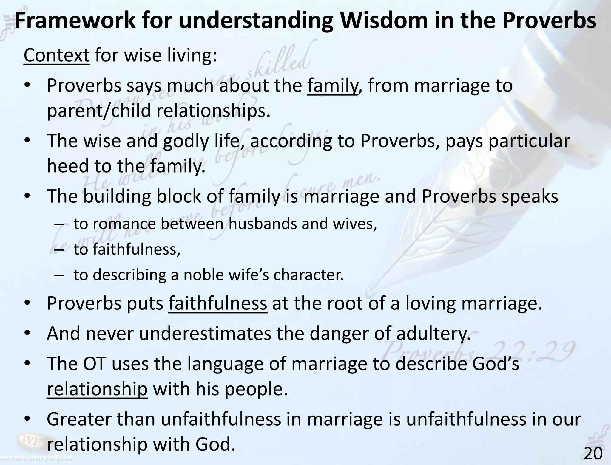 Framework for understanding Wisdom in the Proverbs
20
Context for wise living:
• Proverbs says much about the family, from marriage to
parent/child relationships.
• The wise and godly life, according to Proverbs, pays particular
heed to the family.
• The building block of family is marriage and Proverbs speaks
– to romance between husbands and wives,
– to faithfulness,
– to describing a noble wife’s character.
• Proverbs puts faithfulness at the root of a loving marriage.
• And never underestimates the danger of adultery.
• The OT uses the language of marriage to describe God’s
relationship with his people.
• Greater than unfaithfulness in marriage is unfaithfulness in our
relationship with God.
 