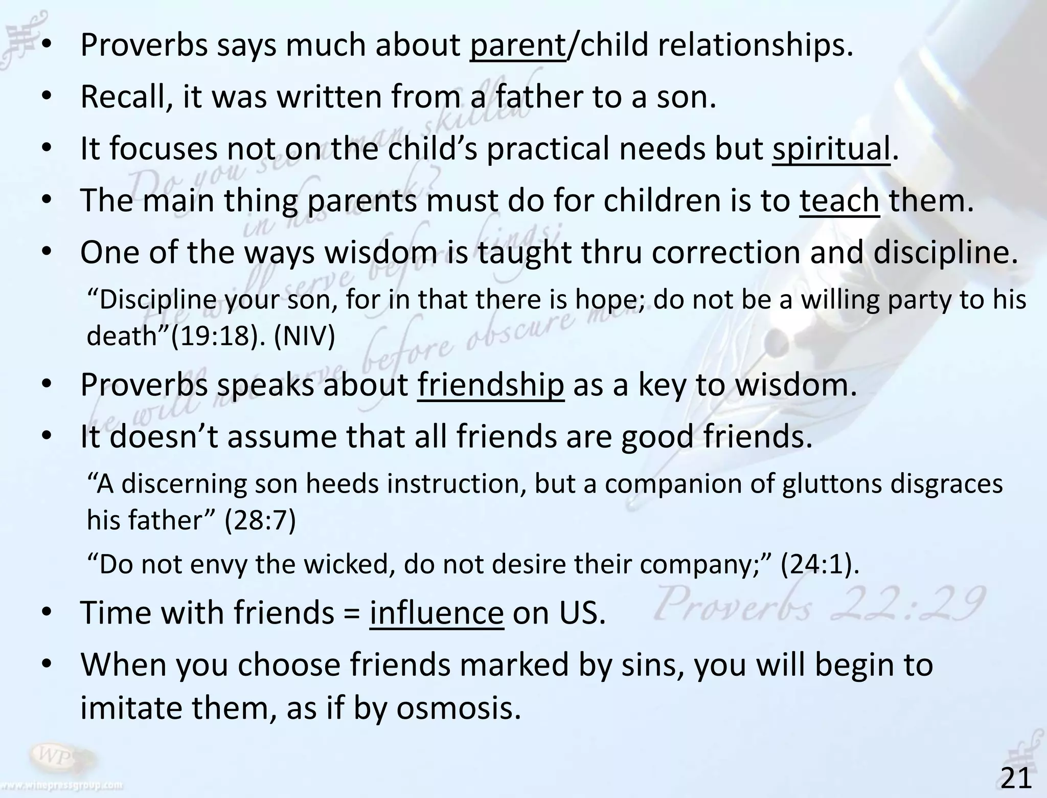 21
• Proverbs says much about parent/child relationships.
• Recall, it was written from a father to a son.
• It focuses not on the child’s practical needs but spiritual.
• The main thing parents must do for children is to teach them.
• One of the ways wisdom is taught thru correction and discipline.
“Discipline your son, for in that there is hope; do not be a willing party to his
death”(19:18). (NIV)
• Proverbs speaks about friendship as a key to wisdom.
• It doesn’t assume that all friends are good friends.
“A discerning son heeds instruction, but a companion of gluttons disgraces
his father” (28:7)
“Do not envy the wicked, do not desire their company;” (24:1).
• Time with friends = influence on US.
• When you choose friends marked by sins, you will begin to
imitate them, as if by osmosis.
 