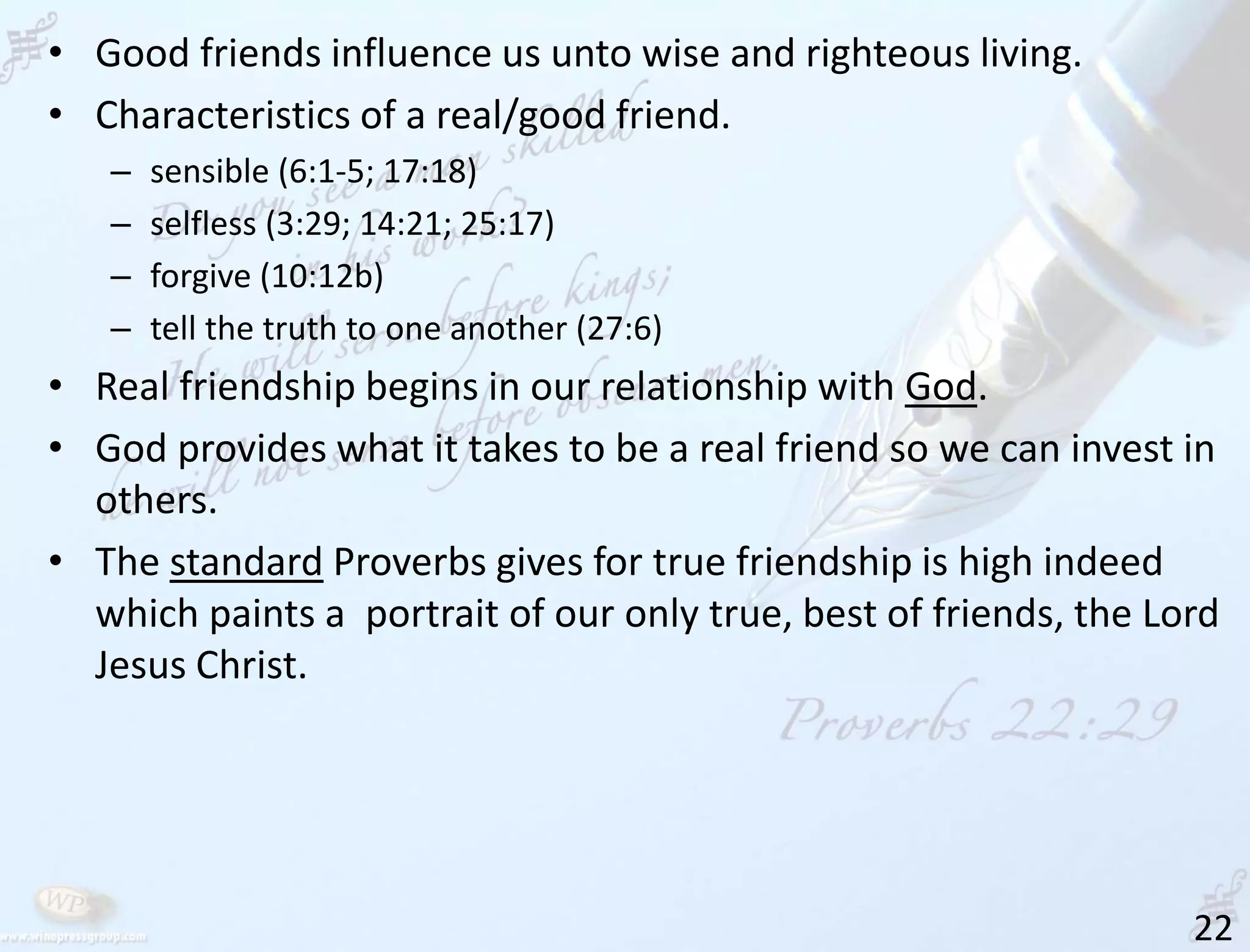 22
• Good friends influence us unto wise and righteous living.
• Characteristics of a real/good friend.
– sensible (6:1-5; 17:18)
– selfless (3:29; 14:21; 25:17)
– forgive (10:12b)
– tell the truth to one another (27:6)
• Real friendship begins in our relationship with God.
• God provides what it takes to be a real friend so we can invest in
others.
• The standard Proverbs gives for true friendship is high indeed
which paints a portrait of our only true, best of friends, the Lord
Jesus Christ.
 
