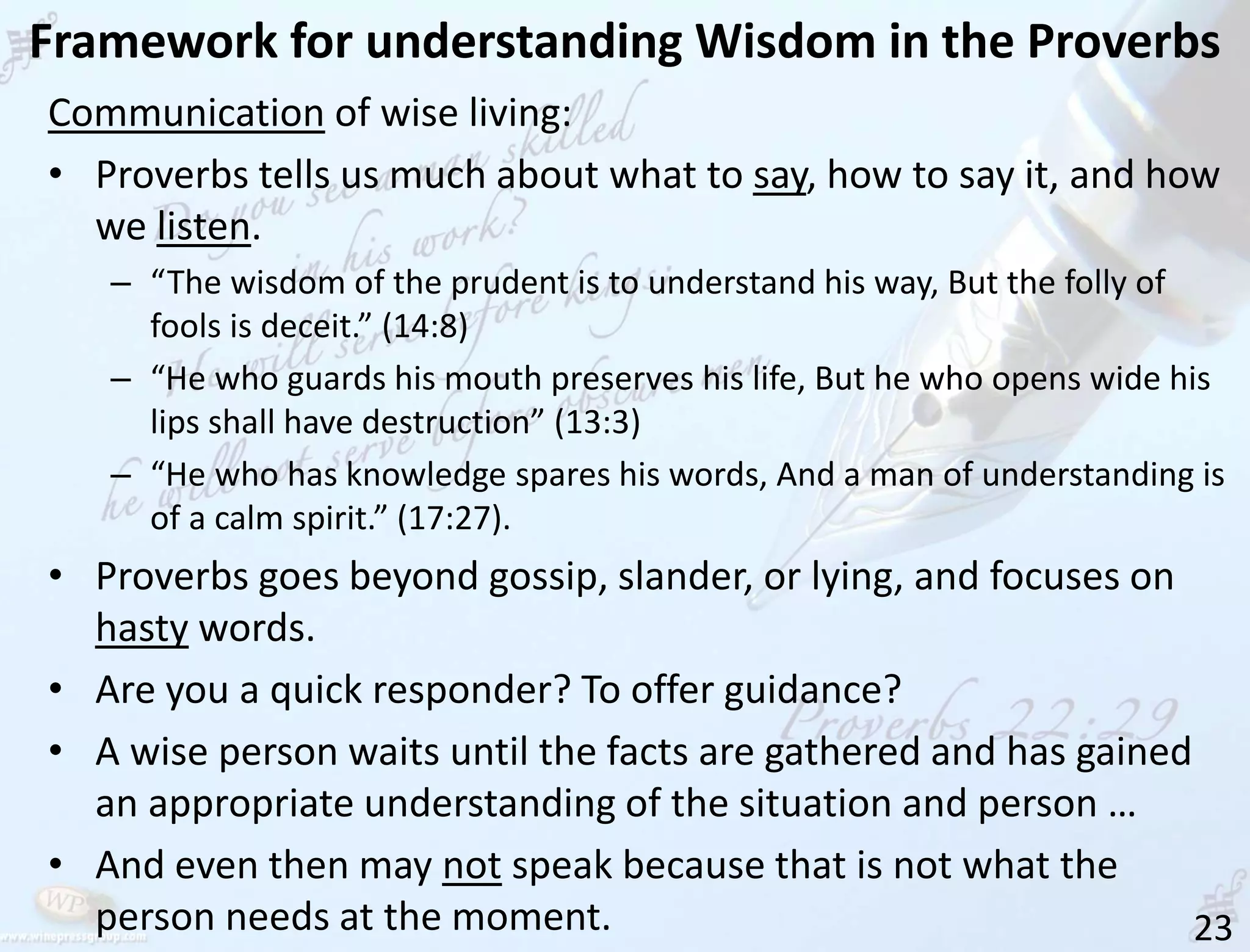 Framework for understanding Wisdom in the Proverbs
23
Communication of wise living:
• Proverbs tells us much about what to say, how to say it, and how
we listen.
– “The wisdom of the prudent is to understand his way, But the folly of
fools is deceit.” (14:8)
– “He who guards his mouth preserves his life, But he who opens wide his
lips shall have destruction” (13:3)
– “He who has knowledge spares his words, And a man of understanding is
of a calm spirit.” (17:27).
• Proverbs goes beyond gossip, slander, or lying, and focuses on
hasty words.
• Are you a quick responder? To offer guidance?
• A wise person waits until the facts are gathered and has gained
an appropriate understanding of the situation and person …
• And even then may not speak because that is not what the
person needs at the moment.
 