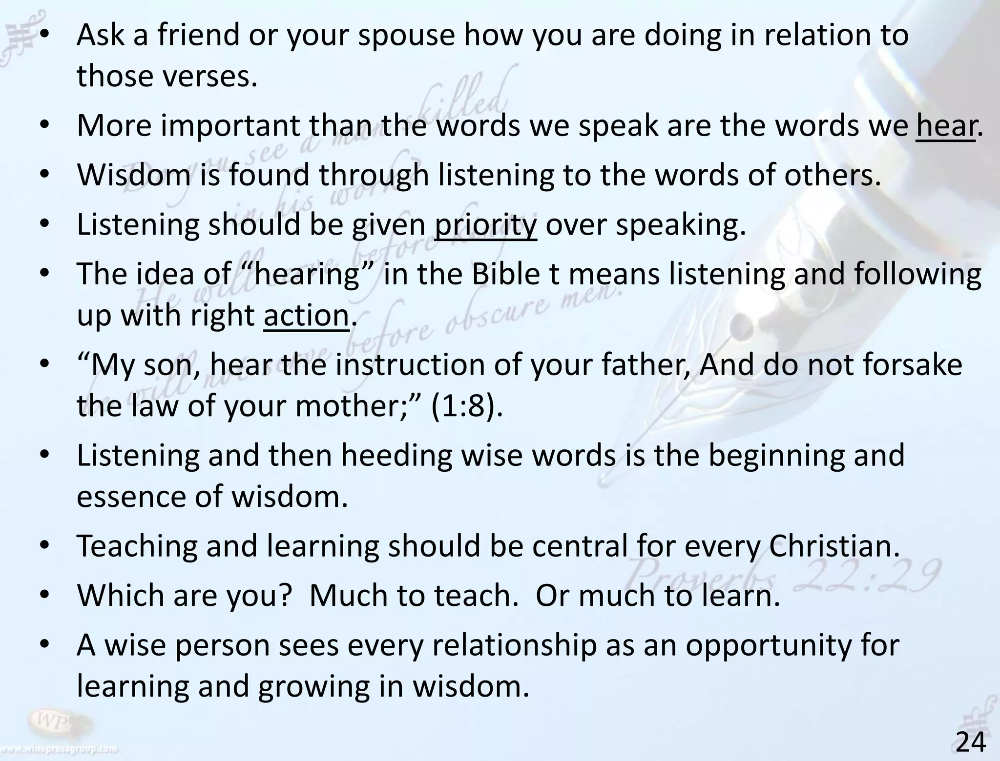 24
• Ask a friend or your spouse how you are doing in relation to
those verses.
• More important than the words we speak are the words we hear.
• Wisdom is found through listening to the words of others.
• Listening should be given priority over speaking.
• The idea of “hearing” in the Bible t means listening and following
up with right action.
• “My son, hear the instruction of your father, And do not forsake
the law of your mother;” (1:8).
• Listening and then heeding wise words is the beginning and
essence of wisdom.
• Teaching and learning should be central for every Christian.
• Which are you? Much to teach. Or much to learn.
• A wise person sees every relationship as an opportunity for
learning and growing in wisdom.
 