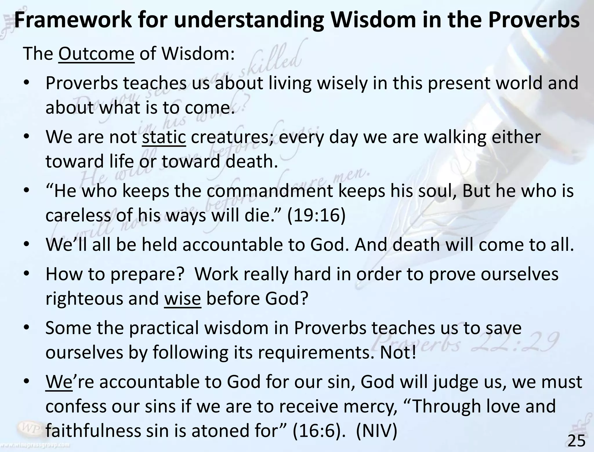 Framework for understanding Wisdom in the Proverbs
25
The Outcome of Wisdom:
• Proverbs teaches us about living wisely in this present world and
about what is to come.
• We are not static creatures; every day we are walking either
toward life or toward death.
• “He who keeps the commandment keeps his soul, But he who is
careless of his ways will die.” (19:16)
• We’ll all be held accountable to God. And death will come to all.
• How to prepare? Work really hard in order to prove ourselves
righteous and wise before God?
• Some the practical wisdom in Proverbs teaches us to save
ourselves by following its requirements. Not!
• We’re accountable to God for our sin, God will judge us, we must
confess our sins if we are to receive mercy, “Through love and
faithfulness sin is atoned for” (16:6). (NIV)
 