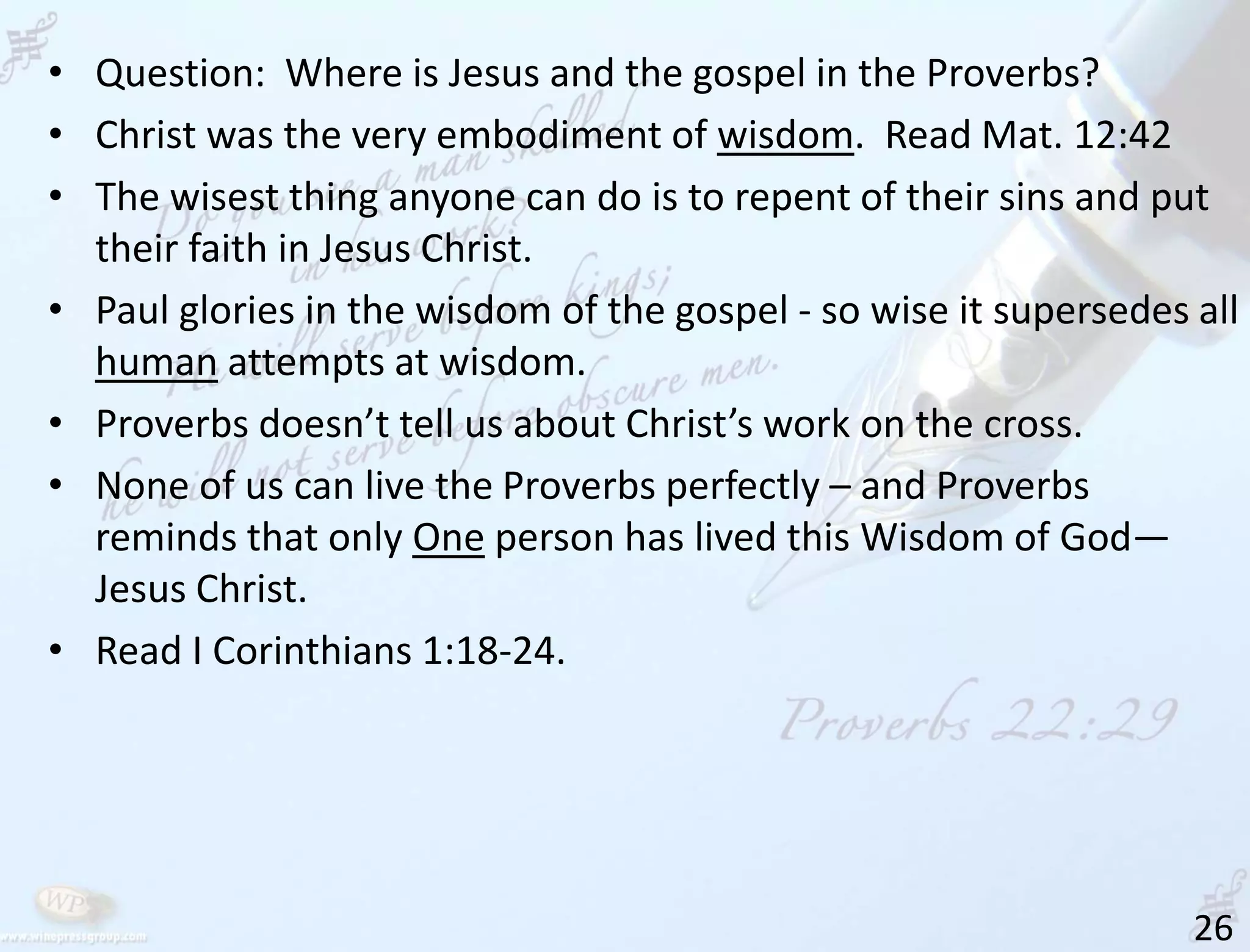 26
• Question: Where is Jesus and the gospel in the Proverbs?
• Christ was the very embodiment of wisdom. Read Mat. 12:42
• The wisest thing anyone can do is to repent of their sins and put
their faith in Jesus Christ.
• Paul glories in the wisdom of the gospel - so wise it supersedes all
human attempts at wisdom.
• Proverbs doesn’t tell us about Christ’s work on the cross.
• None of us can live the Proverbs perfectly – and Proverbs
reminds that only One person has lived this Wisdom of God—
Jesus Christ.
• Read I Corinthians 1:18-24.
 