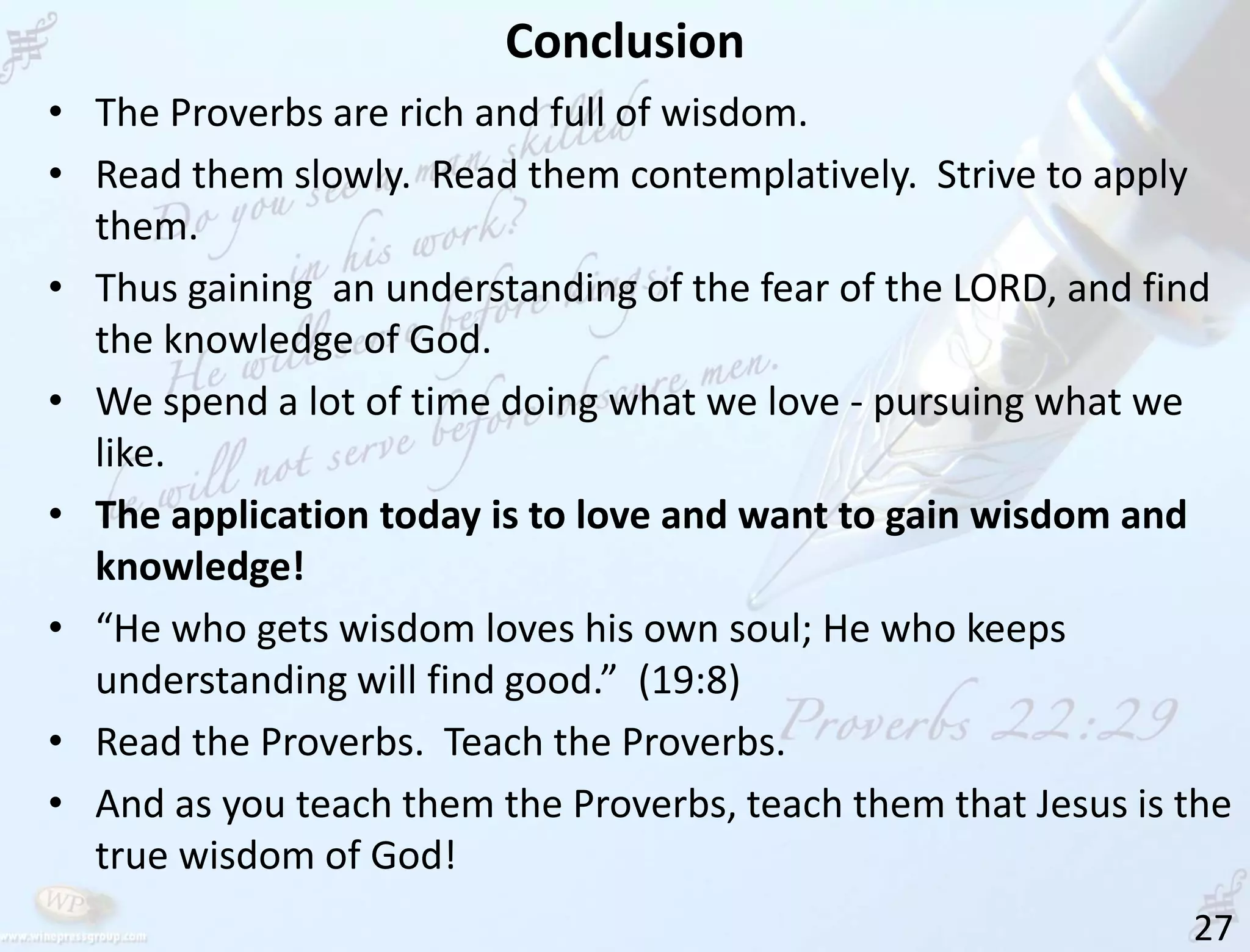 Conclusion
27
• The Proverbs are rich and full of wisdom.
• Read them slowly. Read them contemplatively. Strive to apply
them.
• Thus gaining an understanding of the fear of the LORD, and find
the knowledge of God.
• We spend a lot of time doing what we love - pursuing what we
like.
• The application today is to love and want to gain wisdom and
knowledge!
• “He who gets wisdom loves his own soul; He who keeps
understanding will find good.” (19:8)
• Read the Proverbs. Teach the Proverbs.
• And as you teach them the Proverbs, teach them that Jesus is the
true wisdom of God!
 