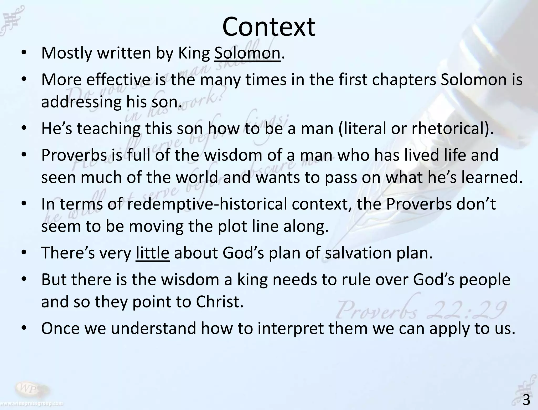 Context
3
• Mostly written by King Solomon.
• More effective is the many times in the first chapters Solomon is
addressing his son.
• He’s teaching this son how to be a man (literal or rhetorical).
• Proverbs is full of the wisdom of a man who has lived life and
seen much of the world and wants to pass on what he’s learned.
• In terms of redemptive-historical context, the Proverbs don’t
seem to be moving the plot line along.
• There’s very little about God’s plan of salvation plan.
• But there is the wisdom a king needs to rule over God’s people
and so they point to Christ.
• Once we understand how to interpret them we can apply to us.
 