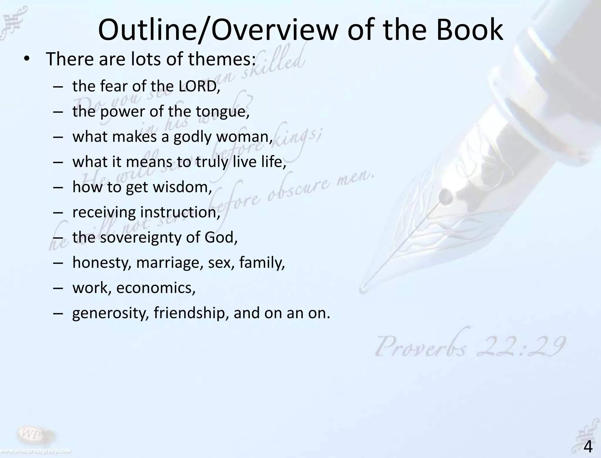 Outline/Overview of the Book
4
• There are lots of themes:
– the fear of the LORD,
– the power of the tongue,
– what makes a godly woman,
– what it means to truly live life,
– how to get wisdom,
– receiving instruction,
– the sovereignty of God,
– honesty, marriage, sex, family,
– work, economics,
– generosity, friendship, and on an on.
 