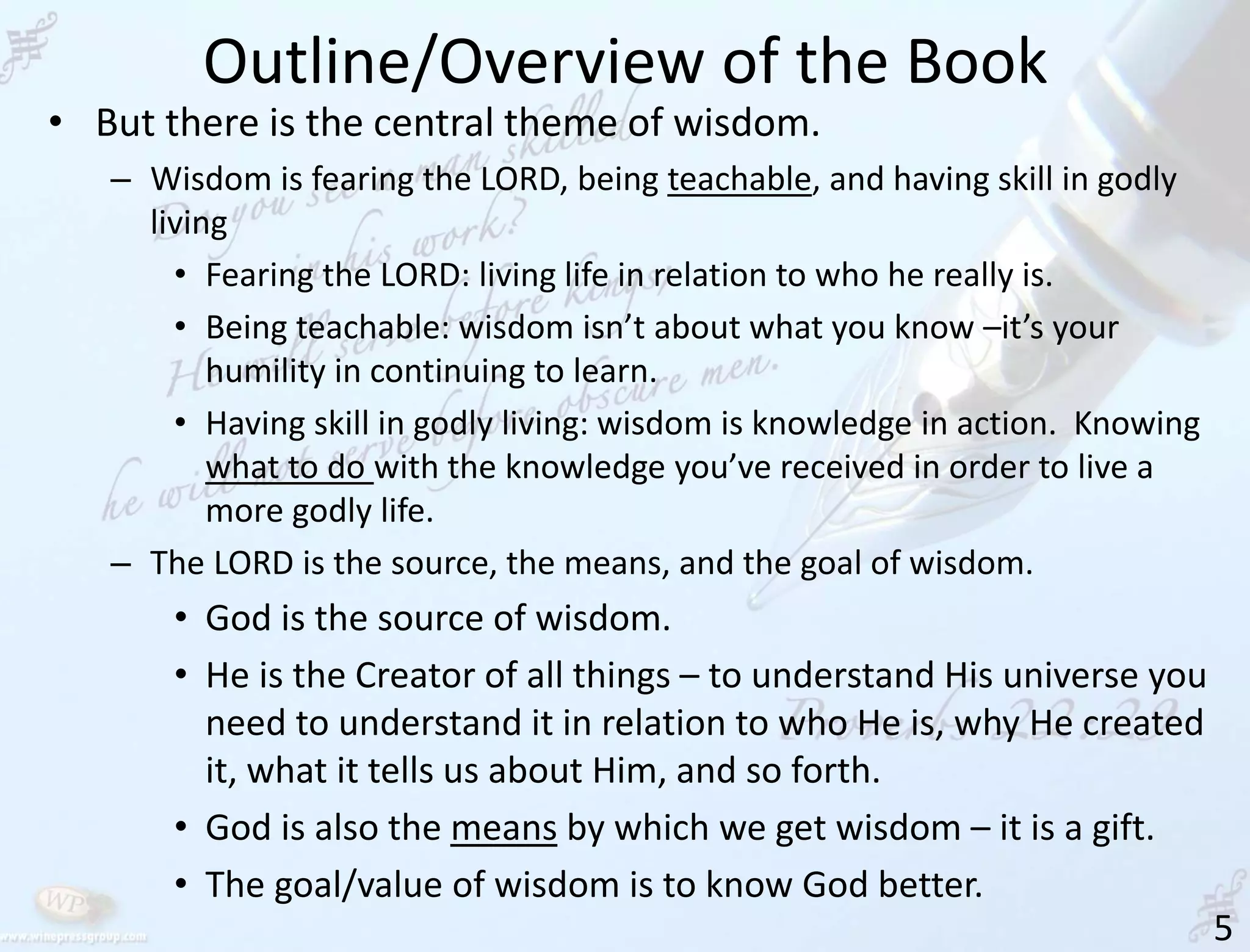 Outline/Overview of the Book
5
• But there is the central theme of wisdom.
– Wisdom is fearing the LORD, being teachable, and having skill in godly
living
• Fearing the LORD: living life in relation to who he really is.
• Being teachable: wisdom isn’t about what you know –it’s your
humility in continuing to learn.
• Having skill in godly living: wisdom is knowledge in action. Knowing
what to do with the knowledge you’ve received in order to live a
more godly life.
– The LORD is the source, the means, and the goal of wisdom.
• God is the source of wisdom.
• He is the Creator of all things – to understand His universe you
need to understand it in relation to who He is, why He created
it, what it tells us about Him, and so forth.
• God is also the means by which we get wisdom – it is a gift.
• The goal/value of wisdom is to know God better.
 
