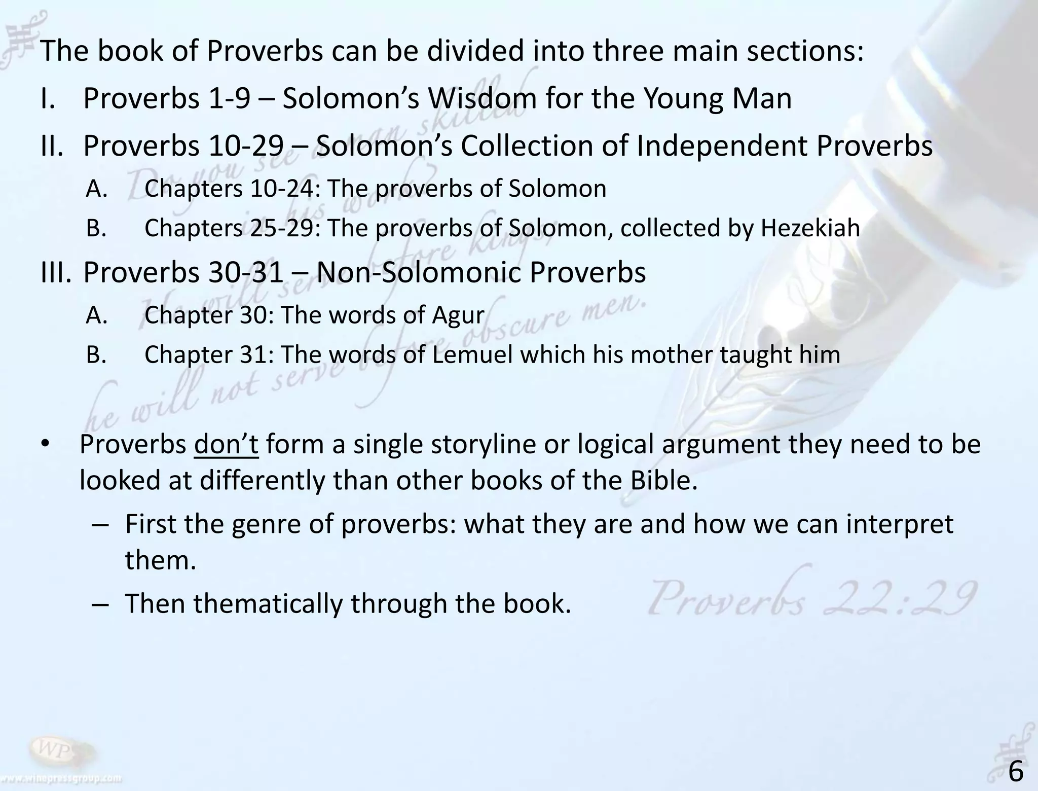 6
The book of Proverbs can be divided into three main sections:
I. Proverbs 1-9 – Solomon’s Wisdom for the Young Man
II. Proverbs 10-29 – Solomon’s Collection of Independent Proverbs
A. Chapters 10-24: The proverbs of Solomon
B. Chapters 25-29: The proverbs of Solomon, collected by Hezekiah
III. Proverbs 30-31 – Non-Solomonic Proverbs
A. Chapter 30: The words of Agur
B. Chapter 31: The words of Lemuel which his mother taught him
• Proverbs don’t form a single storyline or logical argument they need to be
looked at differently than other books of the Bible.
– First the genre of proverbs: what they are and how we can interpret
them.
– Then thematically through the book.
 