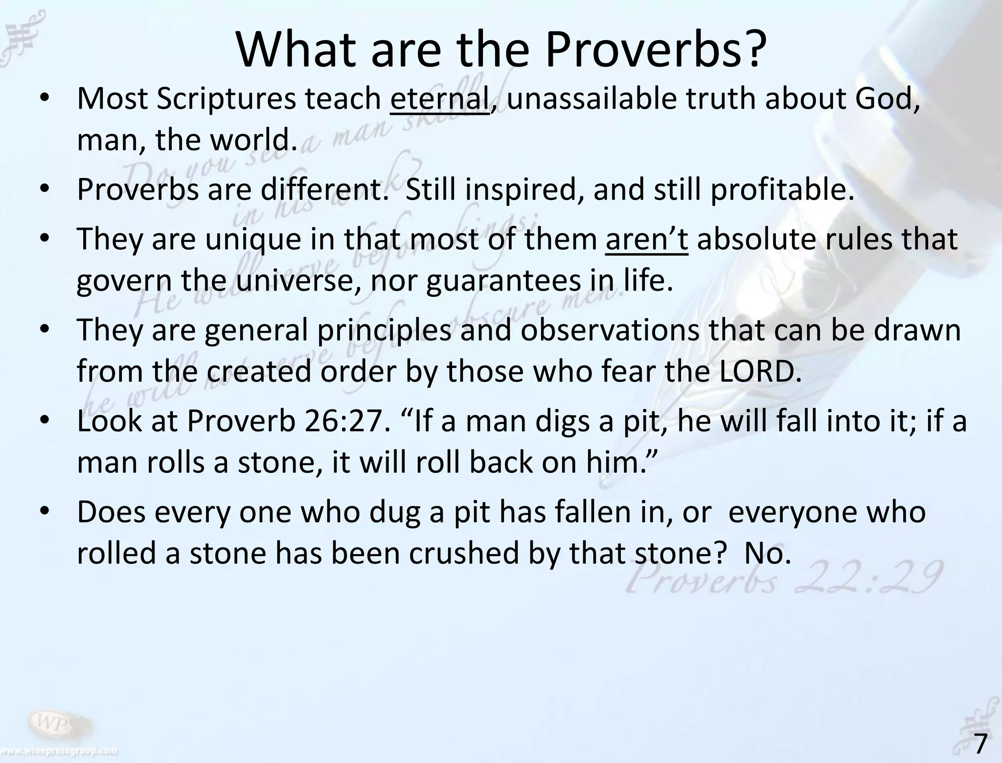 What are the Proverbs?
7
• Most Scriptures teach eternal, unassailable truth about God,
man, the world.
• Proverbs are different. Still inspired, and still profitable.
• They are unique in that most of them aren’t absolute rules that
govern the universe, nor guarantees in life.
• They are general principles and observations that can be drawn
from the created order by those who fear the LORD.
• Look at Proverb 26:27. “If a man digs a pit, he will fall into it; if a
man rolls a stone, it will roll back on him.”
• Does every one who dug a pit has fallen in, or everyone who
rolled a stone has been crushed by that stone? No.
 