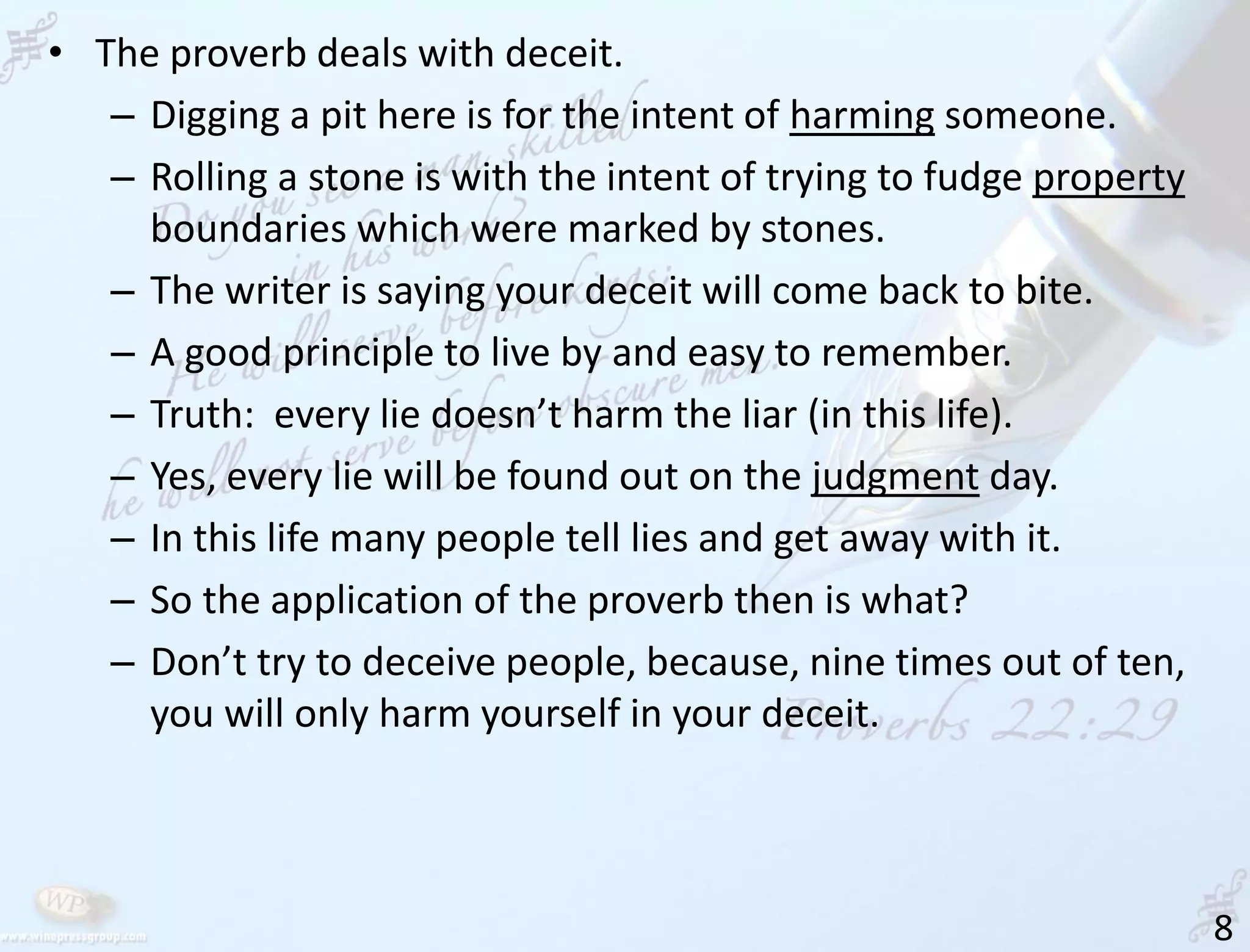8
• The proverb deals with deceit.
– Digging a pit here is for the intent of harming someone.
– Rolling a stone is with the intent of trying to fudge property
boundaries which were marked by stones.
– The writer is saying your deceit will come back to bite.
– A good principle to live by and easy to remember.
– Truth: every lie doesn’t harm the liar (in this life).
– Yes, every lie will be found out on the judgment day.
– In this life many people tell lies and get away with it.
– So the application of the proverb then is what?
– Don’t try to deceive people, because, nine times out of ten,
you will only harm yourself in your deceit.
 