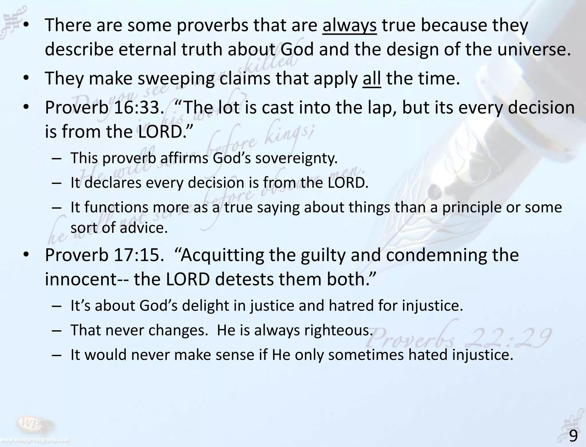 9
• There are some proverbs that are always true because they
describe eternal truth about God and the design of the universe.
• They make sweeping claims that apply all the time.
• Proverb 16:33. “The lot is cast into the lap, but its every decision
is from the LORD.”
– This proverb affirms God’s sovereignty.
– It declares every decision is from the LORD.
– It functions more as a true saying about things than a principle or some
sort of advice.
• Proverb 17:15. “Acquitting the guilty and condemning the
innocent-- the LORD detests them both.”
– It’s about God’s delight in justice and hatred for injustice.
– That never changes. He is always righteous.
– It would never make sense if He only sometimes hated injustice.
 