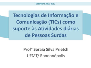 Setembro Azul, 2012




Tecnologias de Informação e
 Comunicação (TICs) como
suporte às Atividades diárias
     de Pessoas Surdas

    Profᵃ Soraia Silva Prietch
      UFMT/ Rondonópolis
 