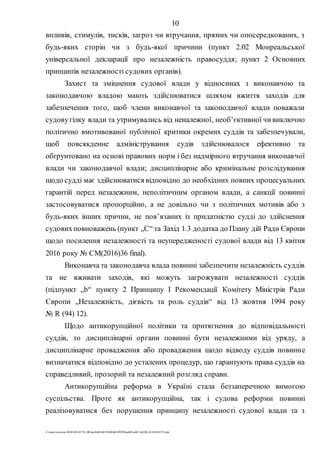 10
Z:tempwindows20201028145734_0fb9aa34d626845394f04d43f99298ca66f5ea0413p2020-201028145734.doc
впливів, стимулів, тисків, загроз чи втручання, прямих чи опосередкованих, з
будь-яких сторін чи з будь-якої причини (пункт 2.02 Монреальської
універсальної декларації про незалежність правосуддя; пункт 2 Основних
принципів незалежності судових органів).
Захист та зміцнення судової влади у відносинах з виконавчою та
законодавчою владою мають здійснюватися шляхом вжиття заходів для
забезпечення того, щоб члени виконавчої та законодавчої влади поважали
судовугілку влади та утримувались від неналежної, необ’єктивної чивиключно
політично вмотивованої публічної критики окремих суддів та забезпечували,
щоб повсякденне адміністрування судів здійснювалося ефективно та
обґрунтовано на основі правових норм і без надмірного втручання виконавчої
влади чи законодавчої влади; дисциплінарне або кримінальне розслідування
щодо судді має здійснюватися відповідно до необхідних повних процесуальних
гарантій перед незалежним, неполітичним органом влади, а санкції повинні
застосовуватися пропорційно, а не довільно чи з політичних мотивів або з
будь-яких інших причин, не пов’язаних із придатністю судді до здійснення
судовихповноважень (пункт „С“ та Захід 1.3 додатка до Плану дій Ради Європи
щодо посилення незалежності та неупередженості судової влади від 13 квітня
2016 року № CM(2016)36 final).
Виконавча та законодавча влада повинні забезпечити незалежність суддів
та не вживати заходів, які можуть загрожувати незалежності суддів
(підпункт „b“ пункту 2 Принципу І Рекомендації Комітету Міністрів Ради
Європи „Незалежність, дієвість та роль суддів“ від 13 жовтня 1994 року
№ R (94) 12).
Щодо антикорупційної політики та притягнення до відповідальності
суддів, то дисциплінарні органи повинні бути незалежними від уряду, а
дисциплінарне провадження або провадження щодо відводу суддів повинне
визначатися відповідно до усталених процедур, що гарантують права суддів на
справедливий, прозорий та незалежний розгляд справи.
Антикорупційна реформа в Україні стала беззаперечною вимогою
суспільства. Проте як антикорупційна, так і судова реформи повинні
реалізовуватися без порушення принципу незалежності судової влади та з
 