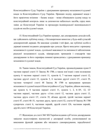 17
Z:tempwindows20201028145734_0fb9aa34d626845394f04d43f99298ca66f5ea0413p2020-201028145734.doc
Конституційного Суду України з урахуванням принципу незалежності судової
влади та Конституційного Суду України. Принцип поділу державної влади і
його практичне втілення – баланс влади – може обмежувати судову владу та
конституційний контроль лише за допомогою небагатьох засобів, серед яких
зміни до Конституції України та процедура індивідуальної відповідальності
суддів як носіїв судової влади.
15. Конституційний Суд Українизауважує, що декларування доходів осіб,
що здійснюють публічну владу, є беззаперечною вимогою у будь-якій сучасній
демократичній державі. Не викликає сумнівів і той факт, що публічні особи в
державі повинні подавати декларацію про доходи. Проте виходячи з принципу
незалежності судової влади, суспільної важливості та значимості забезпечення
реальної незалежності суддів, міжнародних принципів і стандартів таке
декларування та його перевірка повинні проводитись з урахуванням принципу
незалежності судової влади.
16. Таким чином, Конституційний Суд України, проаналізувавши пункт 8
частини першої статті 11 Закону № 1700, а також пов’язані з ним положення
пункту 6 частини першої статті 11, пунктів 6, 7 частини першої статті 12,
частини другої статті 13, пунктів 5, 6 частини другої статті 131, статті 35,
частини четвертої статті 48 Закону № 1700 та врахувавши принцип
незалежності судової влади й Конституційного Суду України, дійшов висновку,
що пункти 6, 8 частини першої статті 11, пункти 1, 2, 6–101, 12, 121
частини першої, частини друга – п’ята статті 12, частина друга статті 13,
частина друга статті 131, стаття 35, абзаци другий, третій частини першої
статті 47, статті 48–51, частини друга, третя статті 52, стаття 65 Закону № 1700
суперечать статті 6, частинам першій, другій статті 126, частинам першій,
другій статті 149 Конституції України.
17. Відповідно до статті 3661 КК Україниподання субʼєктом декларування
завідомо недостовірних відомостей у декларації особи, уповноваженої на
виконання функцій держави або місцевого самоврядування, передбаченої
 