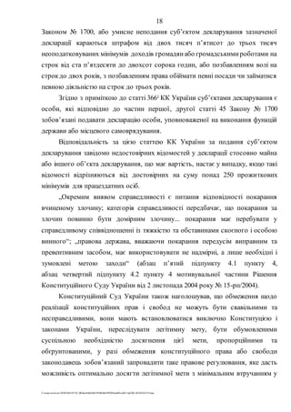 18
Z:tempwindows20201028145734_0fb9aa34d626845394f04d43f99298ca66f5ea0413p2020-201028145734.doc
Законом № 1700, або умисне неподання субʼєктом декларування зазначеної
декларації караються штрафом від двох тисяч п’ятисот до трьох тисяч
неоподатковуваних мінімумів доходів громадянабо громадськимироботами на
строк від ста п’ятдесяти до двохсот сорока годин, або позбавленням волі на
строкдо двох років, з позбавленням права обіймати певні посади чи займатися
певною діяльністю на строк до трьох років.
Згідно з приміткою до статті 3661 КК України суб’єктами декларування є
особи, які відповідно до частин першої, другої статті 45 Закону № 1700
зобов’язані подавати декларацію особи, уповноваженої на виконання функцій
держави або місцевого самоврядування.
Відповідальність за цією статтею КК України за подання суб’єктом
декларування завідомо недостовірних відомостей у декларації стосовно майна
або іншого об’єкта декларування, що має вартість, настає у випадку, якщо такі
відомості відрізняються від достовірних на суму понад 250 прожиткових
мінімумів для працездатних осіб.
„Окремим виявом справедливості є питання відповідності покарання
вчиненому злочину; категорія справедливості передбачає, що покарання за
злочин повинно бути домірним злочину... покарання має перебувати у
справедливому співвідношенні із тяжкістю та обставинами скоєного і особою
винного“; „правова держава, вважаючи покарання передусім виправним та
превентивним засобом, має використовувати не надмірні, а лише необхідні і
зумовлені метою заходи“ (абзац п’ятий підпункту 4.1 пункту 4,
абзац четвертий підпункту 4.2 пункту 4 мотивувальної частини Рішення
Конституційного Суду України від 2 листопада 2004 року № 15-рп/2004).
Конституційний Суд України також наголошував, що обмеження щодо
реалізації конституційних прав і свобод не можуть бути свавільними та
несправедливими, вони мають встановлюватися виключно Конституцією і
законами України, переслідувати легітимну мету, бути обумовленими
суспільною необхідністю досягнення цієї мети, пропорційними та
обґрунтованими, у разі обмеження конституційного права або свободи
законодавець зобов’язаний запровадити таке правове регулювання, яке дасть
можливість оптимально досягти легітимної мети з мінімальним втручанням у
 