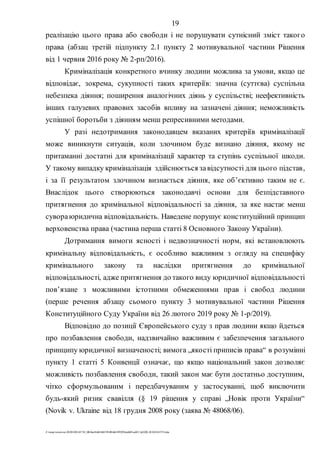 19
Z:tempwindows20201028145734_0fb9aa34d626845394f04d43f99298ca66f5ea0413p2020-201028145734.doc
реалізацію цього права або свободи і не порушувати сутнісний зміст такого
права (абзац третій підпункту 2.1 пункту 2 мотивувальної частини Рішення
від 1 червня 2016 року № 2-рп/2016).
Криміналізація конкретного вчинку людини можлива за умови, якщо це
відповідає, зокрема, сукупності таких критеріїв: значна (суттєва) суспільна
небезпека діяння; поширення аналогічних діянь у суспільстві; неефективність
інших галузевих правових засобів впливу на зазначені діяння; неможливість
успішної боротьби з діянням менш репресивними методами.
У разі недотримання законодавцем вказаних критеріїв криміналізації
може виникнути ситуація, коли злочином буде визнано діяння, якому не
притаманні достатні для криміналізації характер та ступінь суспільної шкоди.
У такому випадку криміналізація здійснюється завідсутності для цього підстав,
і за її результатом злочином визнається діяння, яке об’єктивно таким не є.
Внаслідок цього створюються законодавчі основи для безпідставного
притягнення до кримінальної відповідальності за діяння, за яке настає менш
сувораюридична відповідальність. Наведене порушує конституційний принцип
верховенства права (частина перша статті 8 Основного Закону України).
Дотримання вимоги ясності і недвозначності норм, які встановлюють
кримінальну відповідальність, є особливо важливим з огляду на специфіку
кримінального закону та наслідки притягнення до кримінальної
відповідальності, адже притягнення до такого виду юридичної відповідальності
пов’язане з можливими істотними обмеженнями прав і свобод людини
(перше речення абзацу сьомого пункту 3 мотивувальної частини Рішення
Конституційного Суду України від 26 лютого 2019 року № 1-р/2019).
Відповідно до позиції Європейського суду з прав людини якщо йдеться
про позбавлення свободи, надзвичайно важливим є забезпечення загального
принципу юридичної визначеності; вимога „якості приписів права“ в розумінні
пункту 1 статті 5 Конвенції означає, що якщо національний закон дозволяє
можливість позбавлення свободи, такий закон має бути достатньо доступним,
чітко сформульованим і передбачуваним у застосуванні, щоб виключити
будь-який ризик свавілля (§ 19 рішення у справі „Новік проти України“
(Novik v. Ukraine від 18 грудня 2008 року (заява № 48068/06).
 