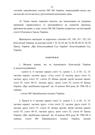 21
Z:tempwindows20201028145734_0fb9aa34d626845394f04d43f99298ca66f5ea0413p2020-201028145734.doc
злочинів, передбачених статтею 3661 КК України, непропорційні шкоді, яка
настала або могла настати у разі вчинення відповідних діянь.
18. Таким чином, наведене свідчить, що законодавець не дотримав
принципів справедливості та пропорційності як елементів принципу
верховенства права, а отже, стаття 3661 КК України суперечить частині першій
статті 8 Основного Закону України.
Враховуючи викладене та керуючись статтями 147, 150, 1512, 152, 153
Конституції України, на підставі статей 7, 32, 35, 65, 66, 74, 84, 88, 89, 91, 92, 94
Закону України „Про Конституційний Суд України“ Конституційний Суд
України
в и р і ш и в:
1. Визнати такими, що не відповідають Конституції України
(є неконституційними):
– пункти 6, 8 частини першої статті 11, пункти 1, 2, 6–101, 12, 121
частини першої, частини другу – п’яту статті 12, частину другу статті 13,
частину другу статті 131, статтю 35, абзаци другий, третій частини першої
статті 47, статті 48–51, частини другу, третю статті 52, статтю 65 Закону
України „Про запобігання корупції“ від 14 жовтня 2014 року № 1700–VII зі
змінами;
– статтю 3661 Кримінального кодексу України.
2. Пункти 6, 8 частини першої статті 11, пункти 1, 2, 6–101, 12, 121
частини першої, частини друга – п’ята статті 12, частина друга статті 13,
частина друга статті 131, стаття 35, абзаци другий, третій частини першої
статті 47, статті 48–51, частини друга, третя статті 52, стаття 65 Закону
України „Про запобігання корупції“ від 14 жовтня 2014 року № 1700–VII зі
змінами, стаття 3661 Кримінального кодексу України, визнані
 
