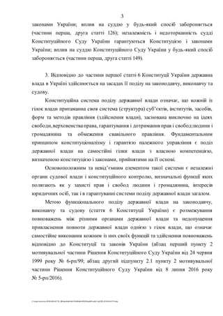 3
Z:tempwindows20201028145734_0fb9aa34d626845394f04d43f99298ca66f5ea0413p2020-201028145734.doc
законами України; вплив на суддю у будь-який спосіб забороняється
(частини перша, друга статті 126); незалежність і недоторканність судді
Конституційного Суду України гарантуються Конституцією і законами
України; вплив на суддю Конституційного Суду України у будь-який спосіб
забороняється (частини перша, друга статті 149).
3. Відповідно до частини першої статті 6 Конституції України державна
влада в Україні здійснюється на засадах її поділу на законодавчу, виконавчу та
судову.
Конституційна система поділу державної влади означає, що кожній із
гілок влади притаманна своя система (структура) суб’єктів, інститутів, засобів,
форм та методів правління (здійснення влади), заснована виключно на ідеях
свободи,верховенстваправа, гарантування і дотримання прав і свободлюдини і
громадянина та обмеження свавільного правління. Фундаментальним
принципом конституціоналізму і гарантією належного управління є поділ
державної влади на самостійні гілки влади з власною компетенцією,
визначеною конституцією і законами, прийнятими на її основі.
Основоположним та невід’ємним елементом такої системи є незалежні
органи судової влади і конституційного контролю, визначальні функції яких
полягають як у захисті прав і свобод людини і громадянина, інтересів
юридичних осіб, так і в гарантуванні системи поділу державної влади загалом.
Метою функціонального поділу державної влади на законодавчу,
виконавчу та судову (стаття 6 Конституції України) є розмежування
повноважень між різними органами державної влади та недопущення
привласнення повноти державної влади однією з гілок влади, що означає
самостійне виконання кожним із них своїх функцій та здійснення повноважень
відповідно до Конституції та законів України (абзац перший пункту 2
мотивувальної частини Рішення Конституційного Суду України від 24 червня
1999 року № 6-рп/99; абзац другий підпункту 2.1 пункту 2 мотивувальної
частини Рішення Конституційного Суду України від 8 липня 2016 року
№ 5-рп/2016).
 