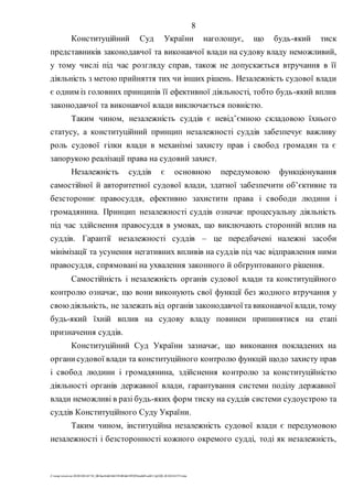 8
Z:tempwindows20201028145734_0fb9aa34d626845394f04d43f99298ca66f5ea0413p2020-201028145734.doc
Конституційний Суд України наголошує, що будь-який тиск
представників законодавчої та виконавчої влади на судову владу неможливий,
у тому числі під час розгляду справ, також не допускається втручання в її
діяльність з метою прийняття тих чи інших рішень. Незалежність судової влади
є одним із головних принципів її ефективної діяльності, тобто будь-який вплив
законодавчої та виконавчої влади виключається повністю.
Таким чином, незалежність суддів є невід’ємною складовою їхнього
статусу, а конституційний принцип незалежності суддів забезпечує важливу
роль судової гілки влади в механізмі захисту прав і свобод громадян та є
запорукою реалізації права на судовий захист.
Незалежність суддів є основною передумовою функціонування
самостійної й авторитетної судової влади, здатної забезпечити об’єктивне та
безстороннє правосуддя, ефективно захистити права і свободи людини і
громадянина. Принцип незалежності суддів означає процесуальну діяльність
під час здійснення правосуддя в умовах, що виключають сторонній вплив на
суддів. Гарантії незалежності суддів – це передбачені належні засоби
мінімізації та усунення негативних впливів на суддів під час відправлення ними
правосуддя, спрямовані на ухвалення законного й обґрунтованого рішення.
Самостійність і незалежність органів судової влади та конституційного
контролю означає, що вони виконують свої функції без жодного втручання у
своюдіяльність, не залежать від органів законодавчоїта виконавчої влади, тому
будь-який їхній вплив на судову владу повинен припинятися на етапі
призначення суддів.
Конституційний Суд України зазначає, що виконання покладених на
органи судової влади та конституційного контролю функцій щодо захисту прав
і свобод людини і громадянина, здійснення контролю за конституційністю
діяльності органів державної влади, гарантування системи поділу державної
влади неможливі в разі будь-яких форм тиску на суддів системи судоустрою та
суддів Конституційного Суду України.
Таким чином, інституційна незалежність судової влади є передумовою
незалежності і безсторонності кожного окремого судді, тоді як незалежність,
 